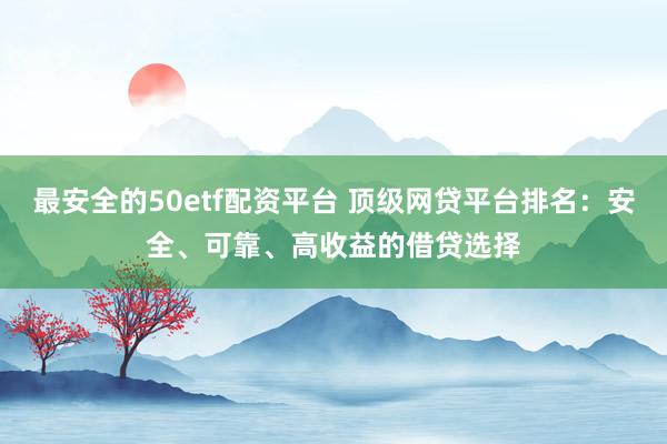 最安全的50etf配资平台 顶级网贷平台排名：安全、可靠、高收益的借贷选择