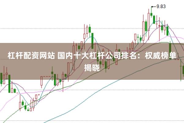 杠杆配资网站 国内十大杠杆公司排名：权威榜单揭晓