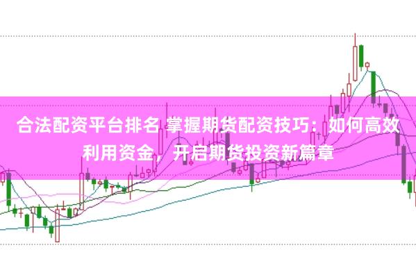 合法配资平台排名 掌握期货配资技巧：如何高效利用资金，开启期货投资新篇章