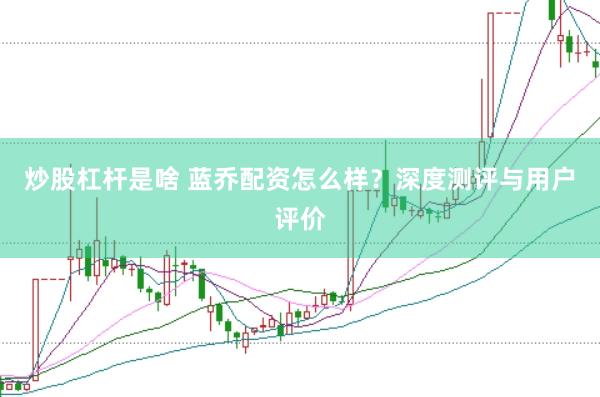 炒股杠杆是啥 蓝乔配资怎么样？深度测评与用户评价