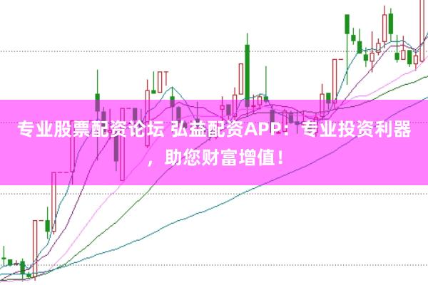 专业股票配资论坛 弘益配资APP：专业投资利器，助您财富增值！
