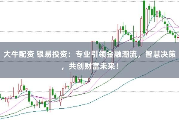 大牛配资 银易投资：专业引领金融潮流，智慧决策，共创财富未来！