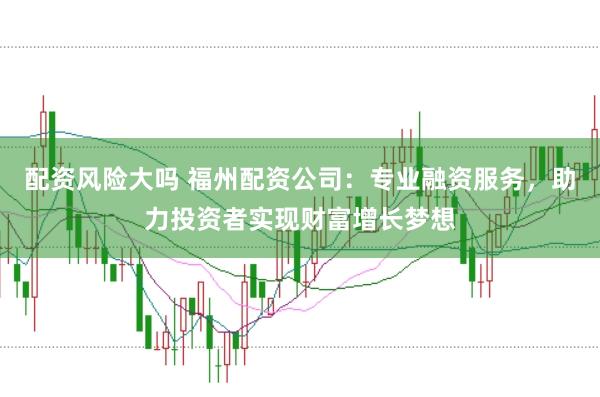 配资风险大吗 福州配资公司：专业融资服务，助力投资者实现财富增长梦想