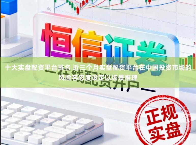 十大实盘配资平台排名 近三个月实盘配资平台在中国投资市场的风险容忍度设定以场景推理