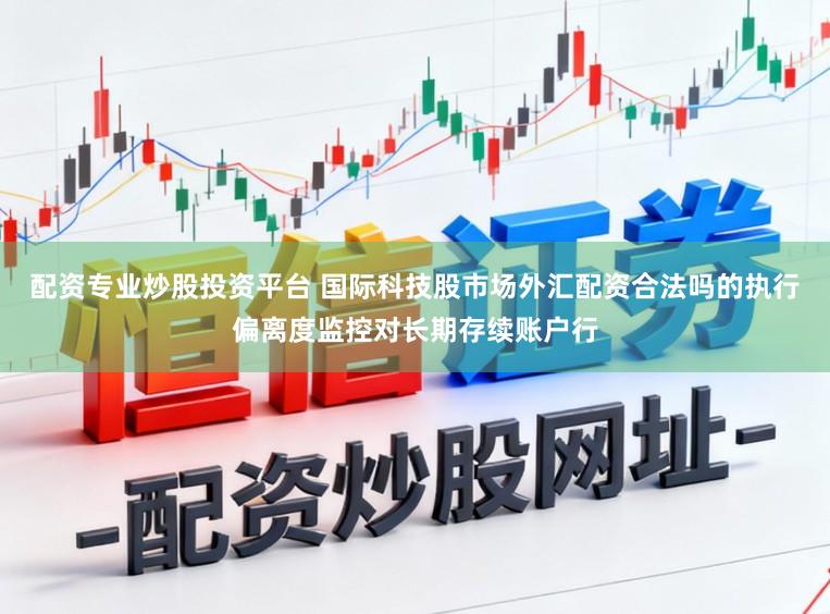 配资专业炒股投资平台 国际科技股市场外汇配资合法吗的执行偏离度监控对长期存续账户行