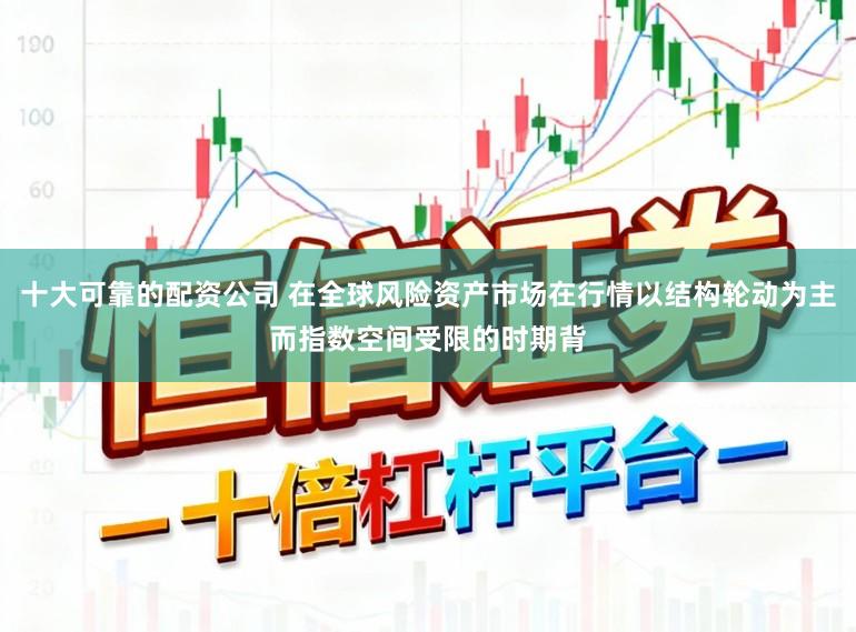 十大可靠的配资公司 在全球风险资产市场在行情以结构轮动为主而指数空间受限的时期背