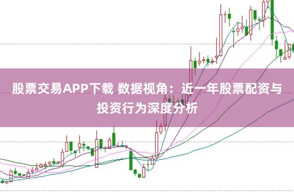 股票交易APP下载 数据视角：近一年股票配资与投资行为深度分析