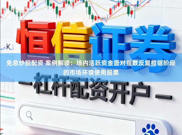 免息炒股配资 案例解读：场内活跃资金面对指数反复拉锯阶段的市场环境使用股票